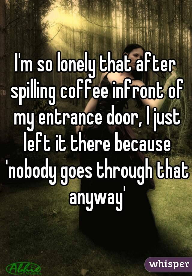 I'm so lonely that after spilling coffee infront of my entrance door, I just left it there because 'nobody goes through that anyway'