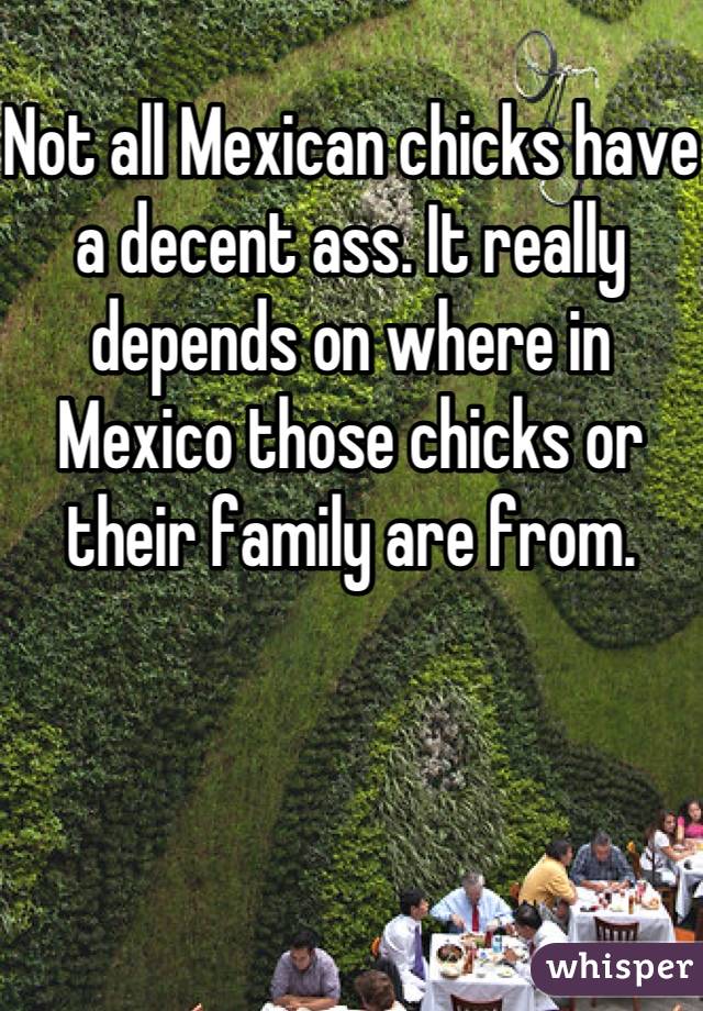 
Not all Mexican chicks have a decent ass. It really depends on where in Mexico those chicks or their family are from.