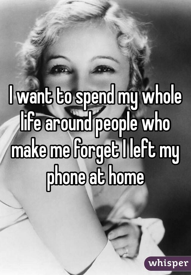 I want to spend my whole life around people who make me forget I left my phone at home