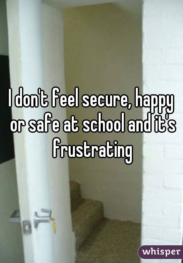 I don't feel secure, happy or safe at school and it's frustrating