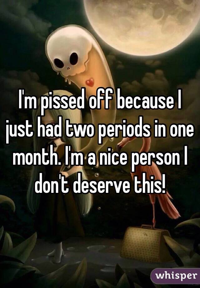 I'm pissed off because I just had two periods in one month. I'm a nice person I don't deserve this!