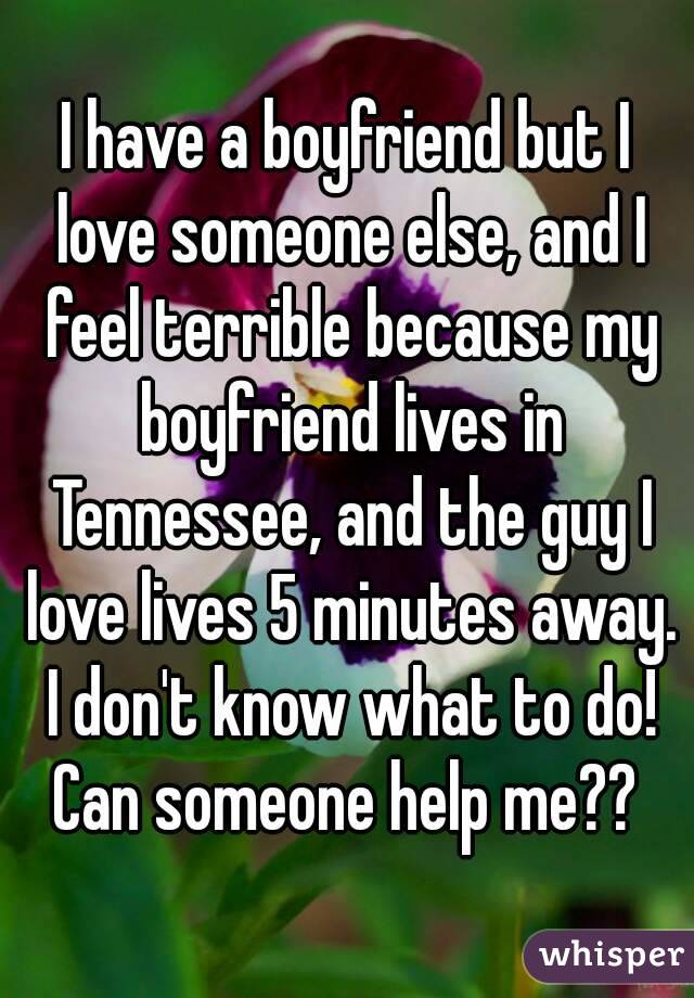 I have a boyfriend but I love someone else, and I feel terrible because my boyfriend lives in Tennessee, and the guy I love lives 5 minutes away. I don't know what to do! Can someone help me?? 
