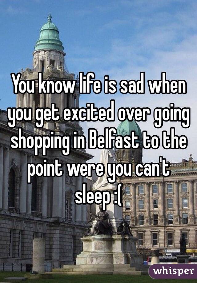 You know life is sad when you get excited over going shopping in Belfast to the point were you can't sleep :(