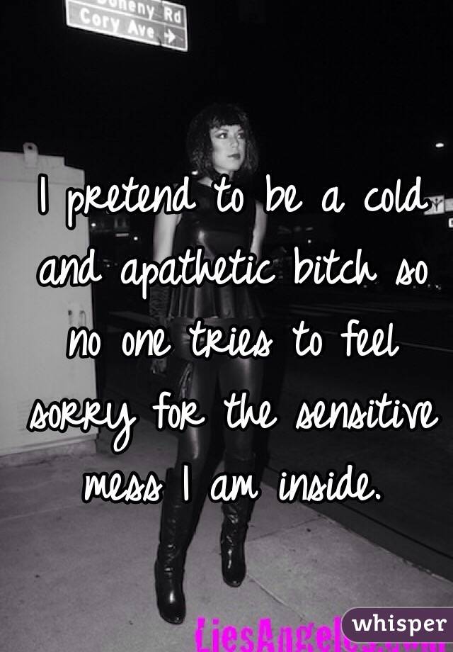 I pretend to be a cold and apathetic bitch so no one tries to feel sorry for the sensitive mess I am inside.