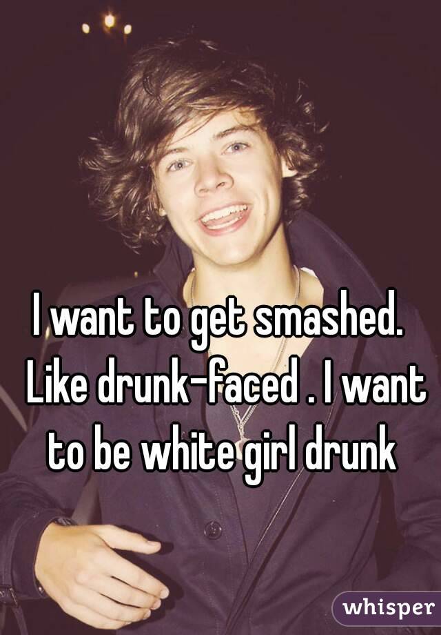 I want to get smashed.  Like drunk-faced . I want to be white girl drunk 