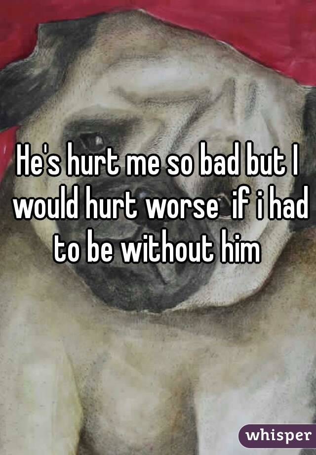 He's hurt me so bad but I would hurt worse  if i had to be without him 