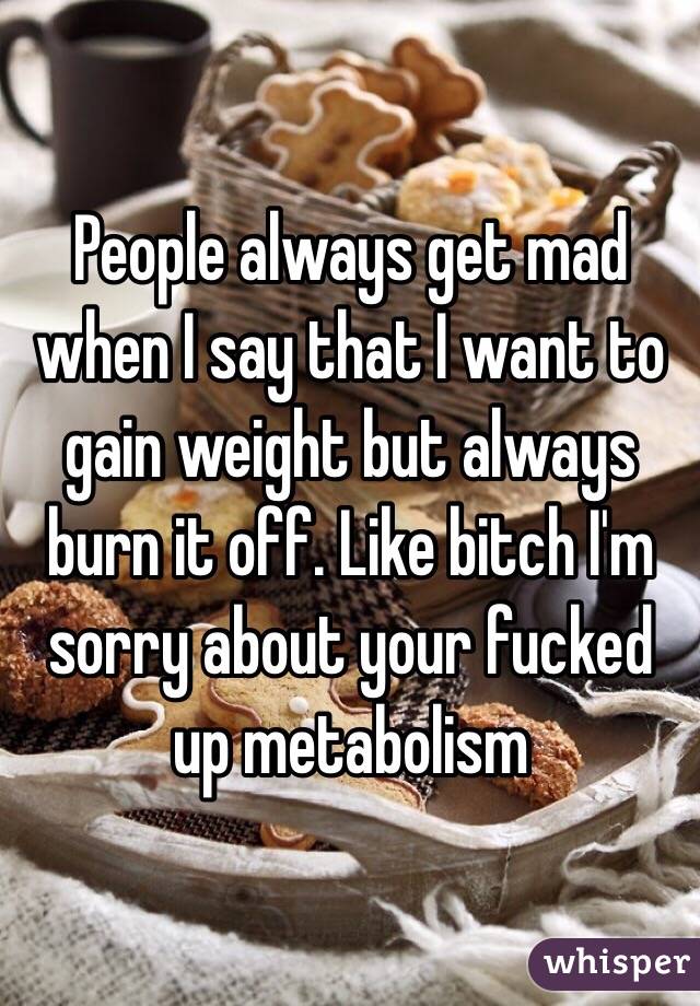 People always get mad when I say that I want to gain weight but always burn it off. Like bitch I'm sorry about your fucked up metabolism 