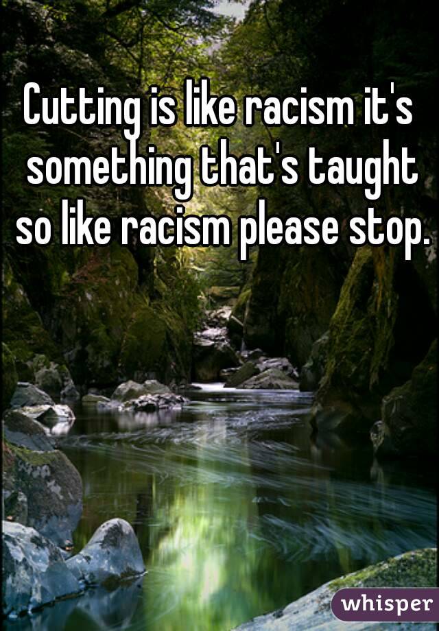 Cutting is like racism it's something that's taught so like racism please stop.