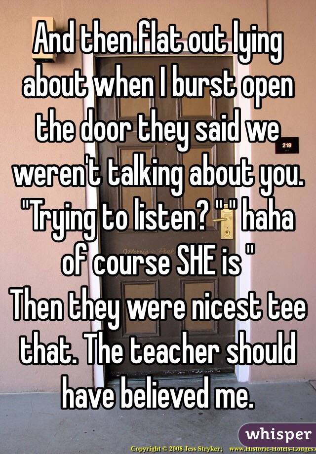 And then flat out lying about when I burst open the door they said we weren't talking about you. "Trying to listen? " " haha of course SHE is "
Then they were nicest tee that. The teacher should have believed me.