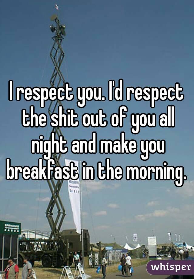 I respect you. I'd respect the shit out of you all night and make you breakfast in the morning. 
