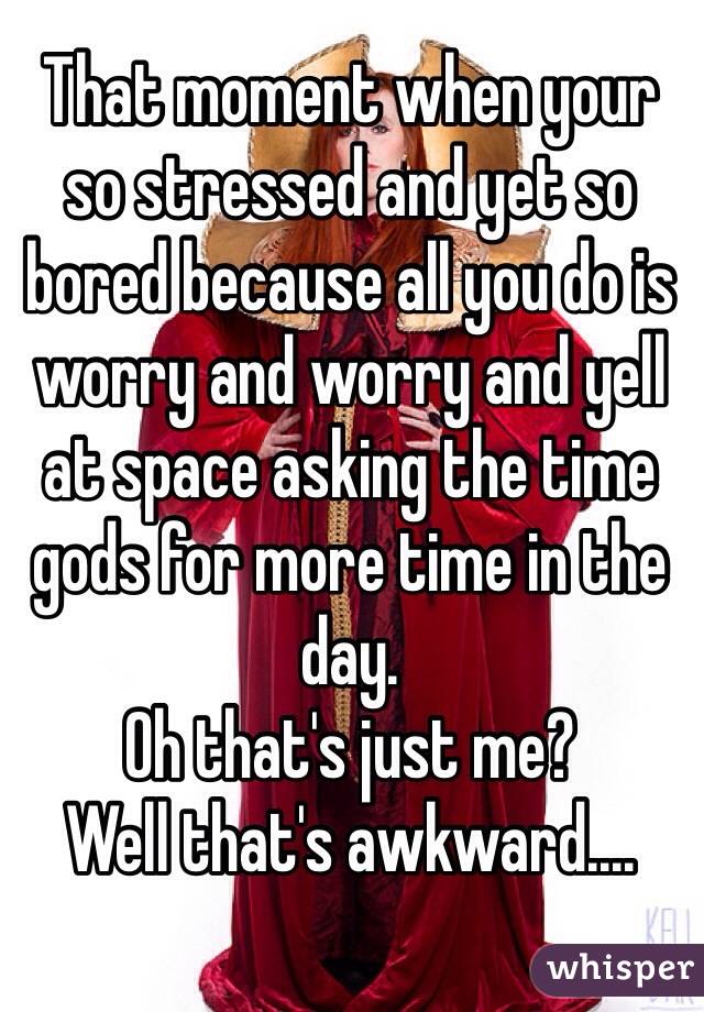 That moment when your so stressed and yet so bored because all you do is worry and worry and yell at space asking the time gods for more time in the day.
Oh that's just me?
Well that's awkward....