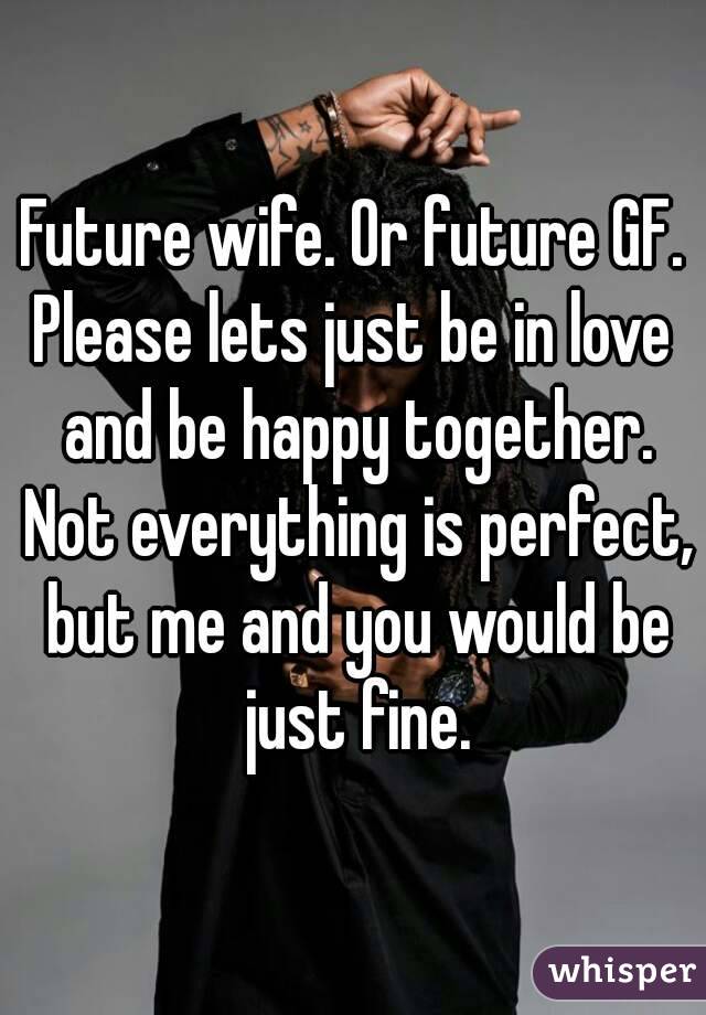 Future wife. Or future GF.
Please lets just be in love and be happy together. Not everything is perfect, but me and you would be just fine.