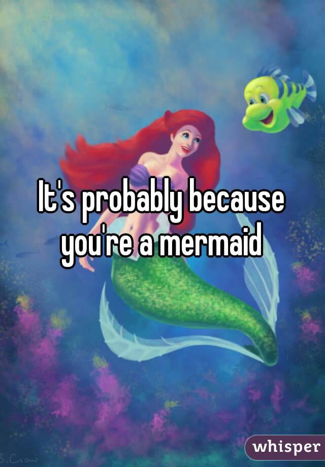 It's probably because you're a mermaid 