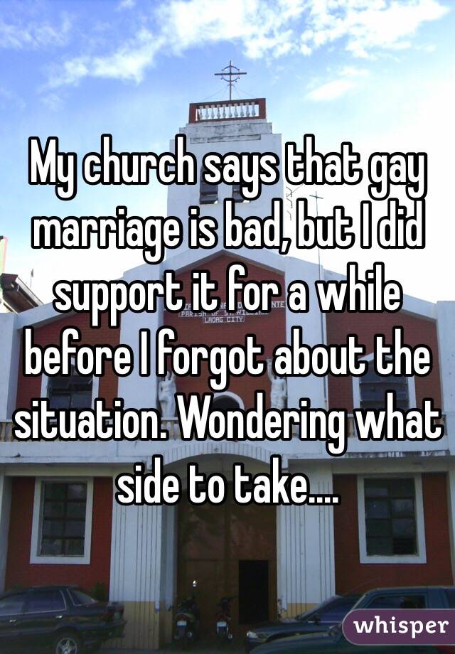 My church says that gay marriage is bad, but I did support it for a while before I forgot about the situation. Wondering what side to take....