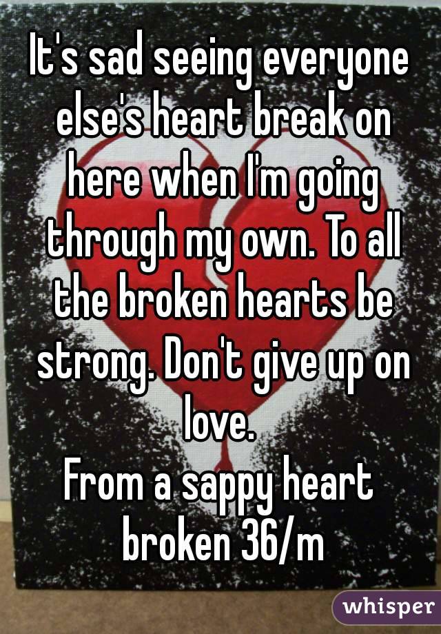 It's sad seeing everyone else's heart break on here when I'm going through my own. To all the broken hearts be strong. Don't give up on love. 
From a sappy heart broken 36/m