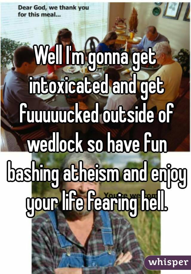 Well I'm gonna get intoxicated and get fuuuuucked outside of wedlock so have fun bashing atheism and enjoy your life fearing hell.
