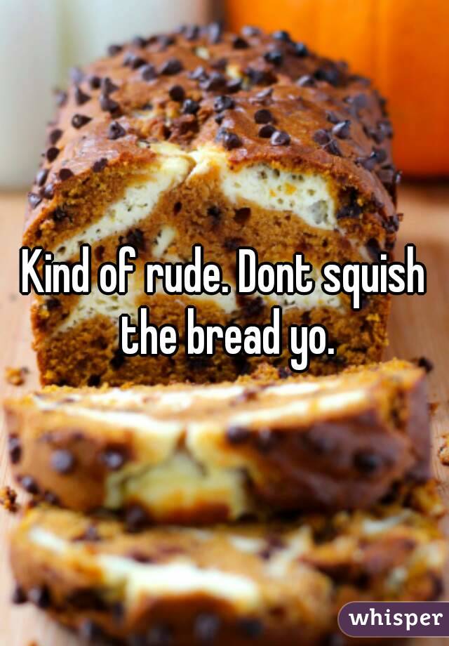 Kind of rude. Dont squish the bread yo.