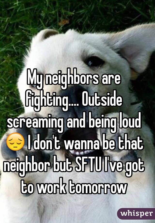 My neighbors are fighting.... Outside screaming and being loud 😔 I don't wanna be that neighbor but SFTU I've got to work tomorrow 