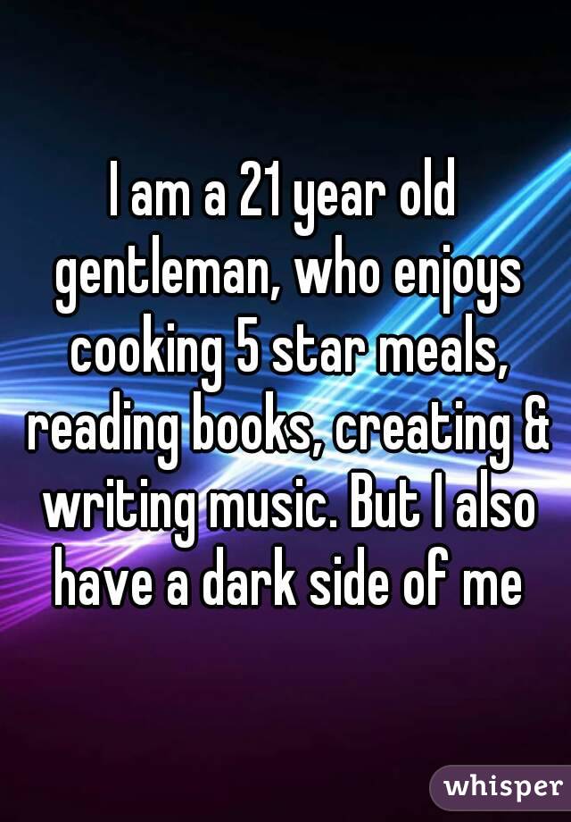 I am a 21 year old gentleman, who enjoys cooking 5 star meals, reading books, creating & writing music. But I also have a dark side of me
