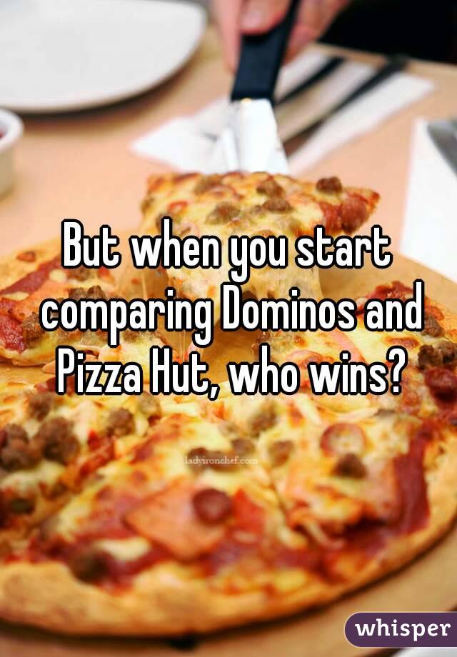 But when you start comparing Dominos and Pizza Hut, who wins?