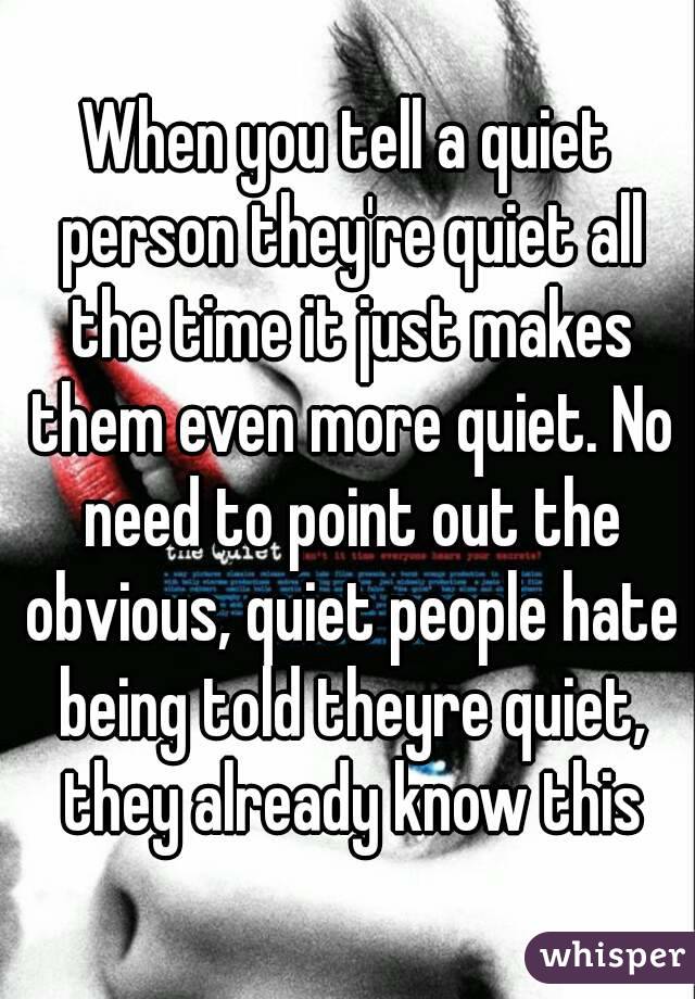 When you tell a quiet person they're quiet all the time it just makes them even more quiet. No need to point out the obvious, quiet people hate being told theyre quiet, they already know this