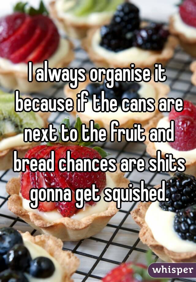 I always organise it because if the cans are next to the fruit and bread chances are shits gonna get squished.