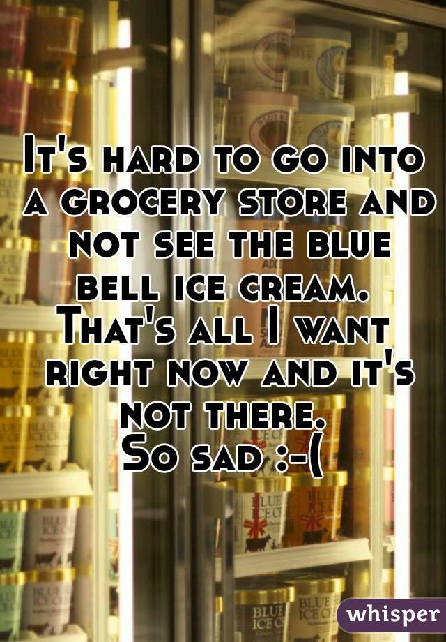 It's hard to go into a grocery store and not see the blue bell ice cream. 
That's all I want right now and it's not there. 
So sad :-(