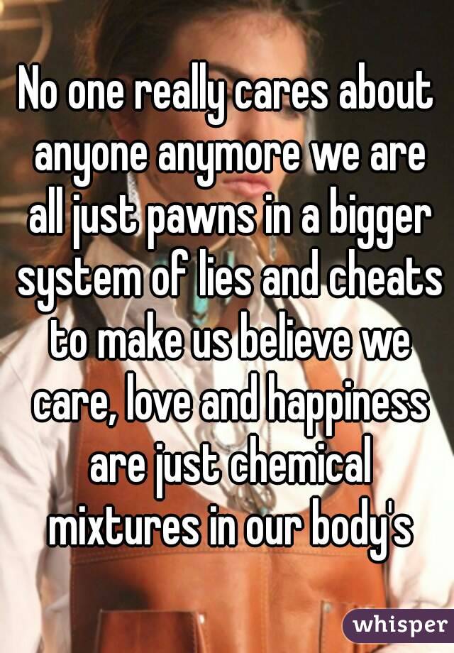 No one really cares about anyone anymore we are all just pawns in a bigger system of lies and cheats to make us believe we care, love and happiness are just chemical mixtures in our body's