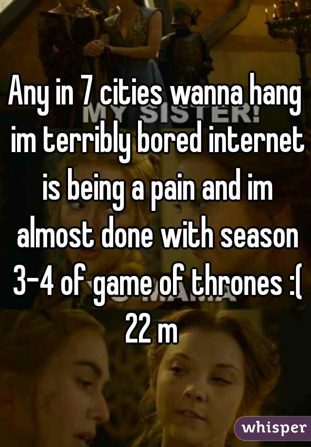 Any in 7 cities wanna hang im terribly bored internet is being a pain and im almost done with season 3-4 of game of thrones :(
22 m 