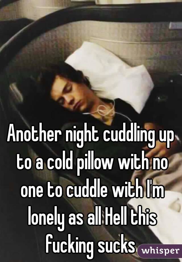 Another night cuddling up to a cold pillow with no one to cuddle with I'm lonely as all Hell this fucking sucks 