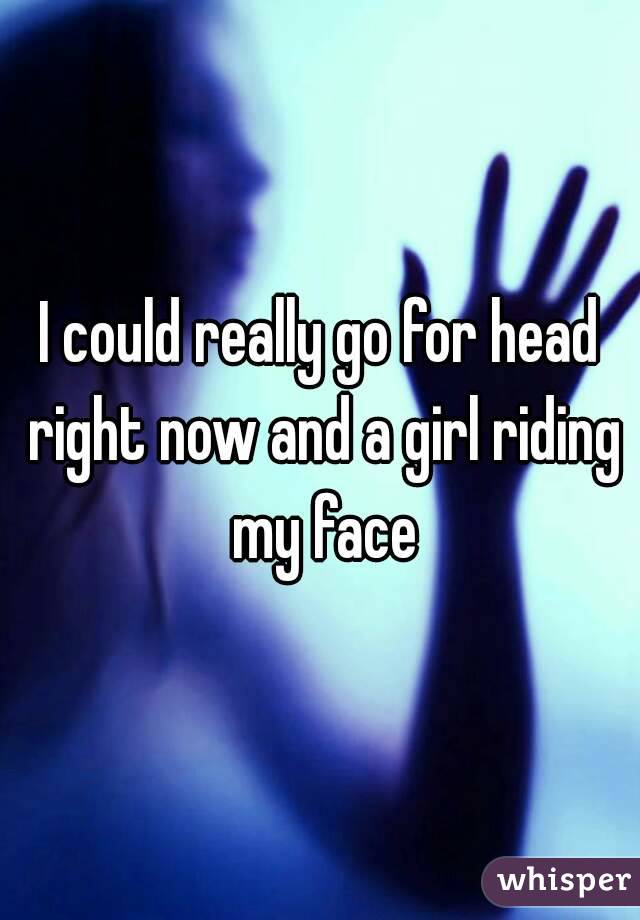 I could really go for head right now and a girl riding my face