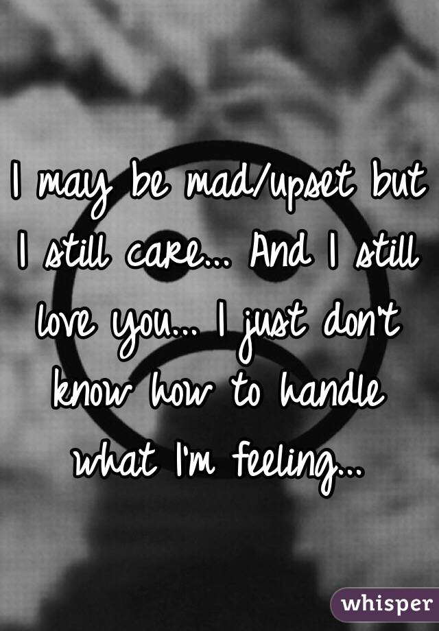 I may be mad/upset but I still care... And I still love you... I just don't know how to handle what I'm feeling...