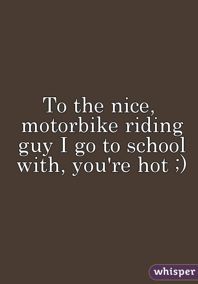 To the nice, motorbike riding guy I go to school with, you're hot ;)