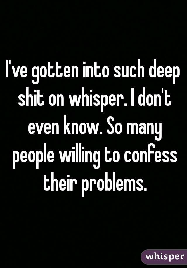 I've gotten into such deep shit on whisper. I don't even know. So many people willing to confess their problems.