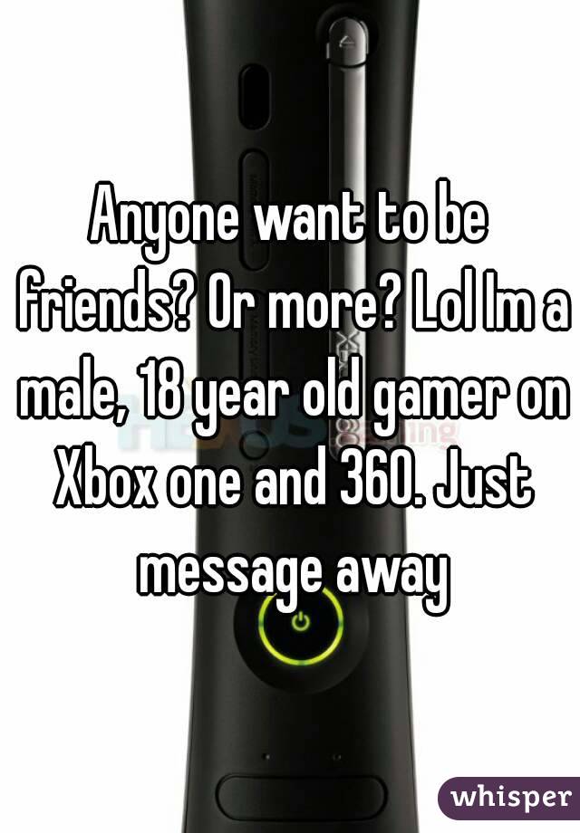 Anyone want to be friends? Or more? Lol Im a male, 18 year old gamer on Xbox one and 360. Just message away