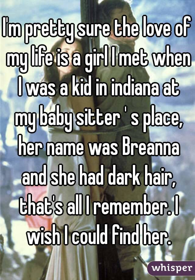 I'm pretty sure the love of my life is a girl I met when I was a kid in indiana at my baby sitter ' s place, her name was Breanna and she had dark hair, that's all I remember. I wish I could find her.