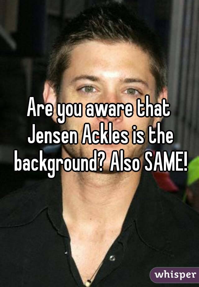 Are you aware that Jensen Ackles is the background? Also SAME!