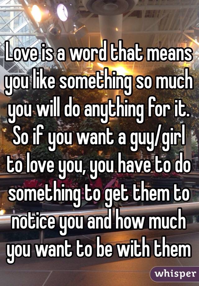Love is a word that means you like something so much you will do anything for it. So if you want a guy/girl to love you, you have to do something to get them to notice you and how much you want to be with them