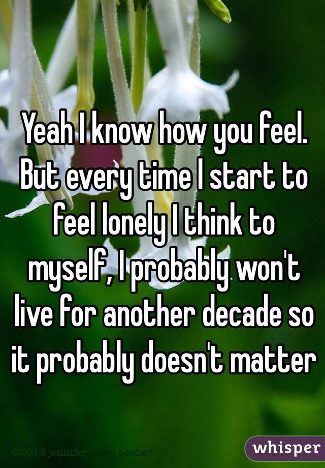 Yeah I know how you feel. But every time I start to feel lonely I think to myself, I probably won't live for another decade so it probably doesn't matter 