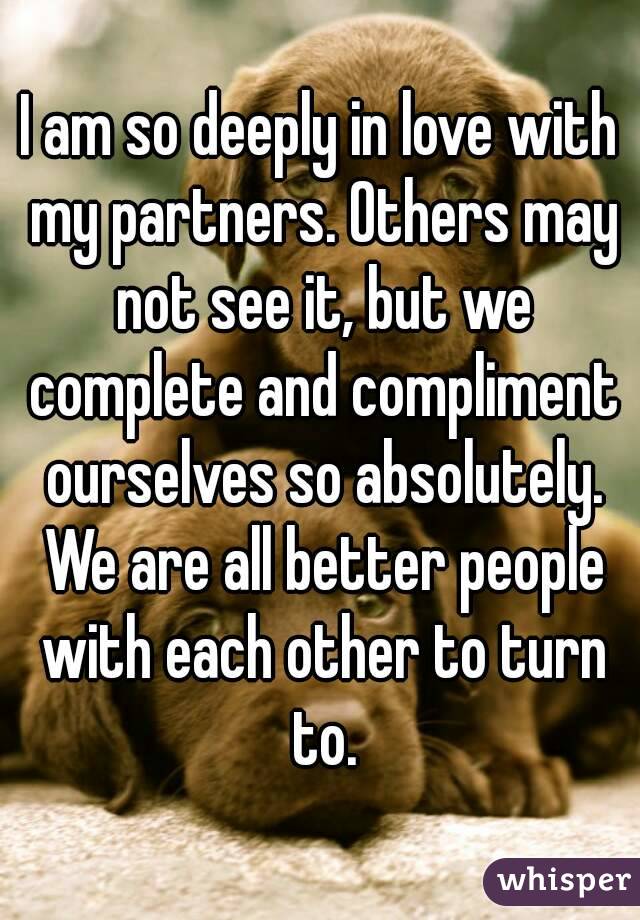 I am so deeply in love with my partners. Others may not see it, but we complete and compliment ourselves so absolutely. We are all better people with each other to turn to.
