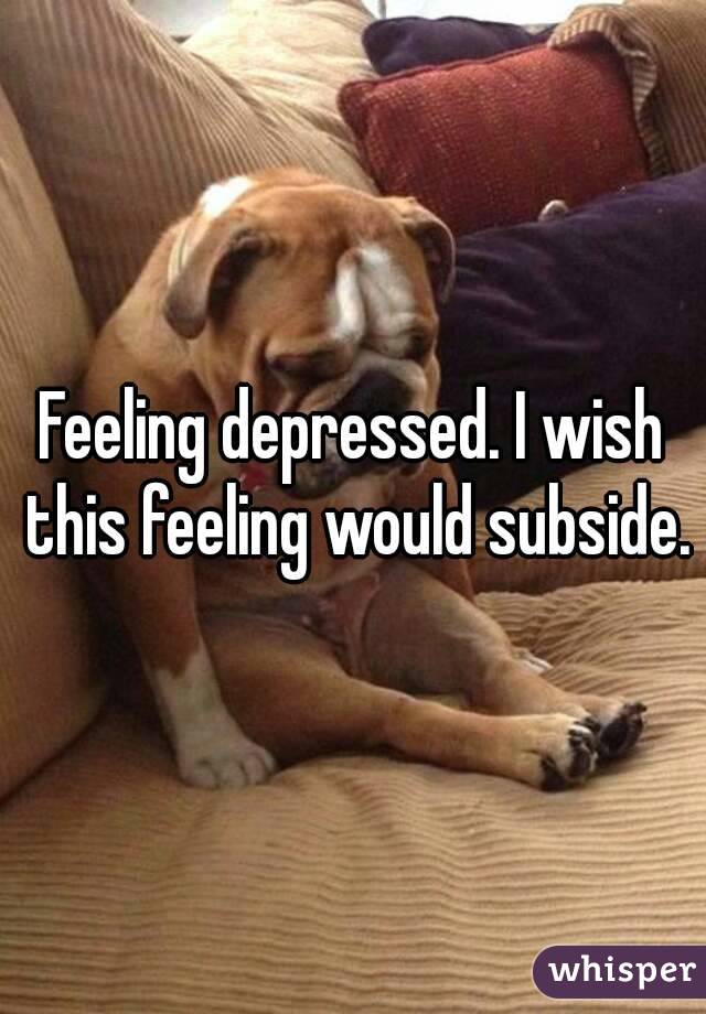 Feeling depressed. I wish this feeling would subside.