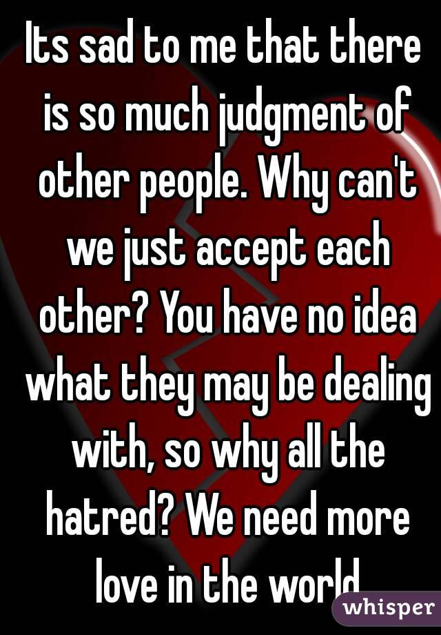 Its sad to me that there is so much judgment of other people. Why can't we just accept each other? You have no idea what they may be dealing with, so why all the hatred? We need more love in the world