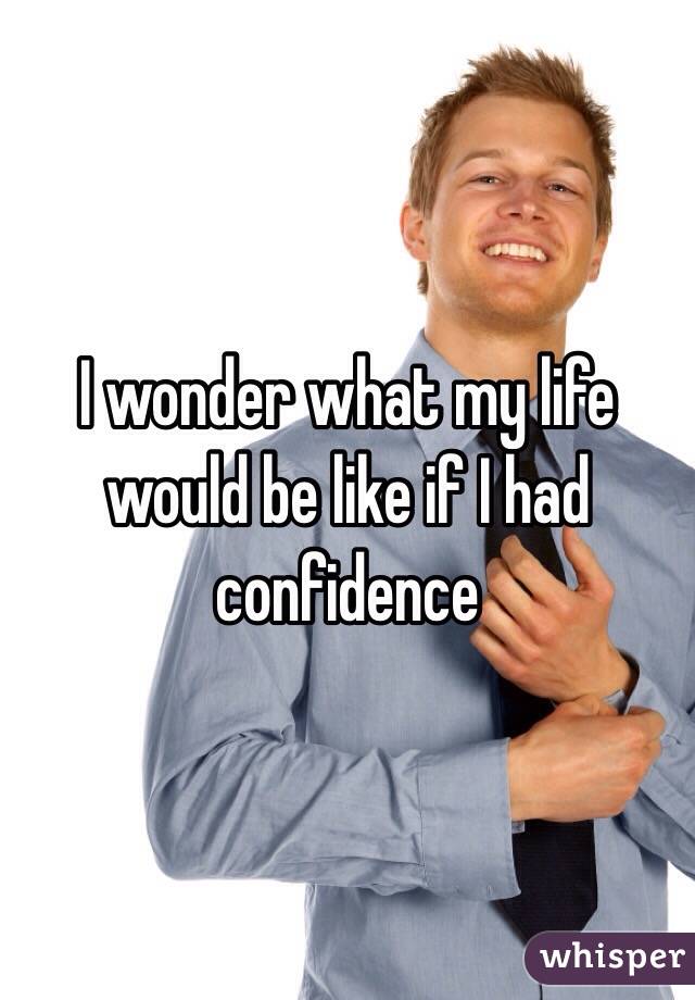 I wonder what my life would be like if I had confidence 