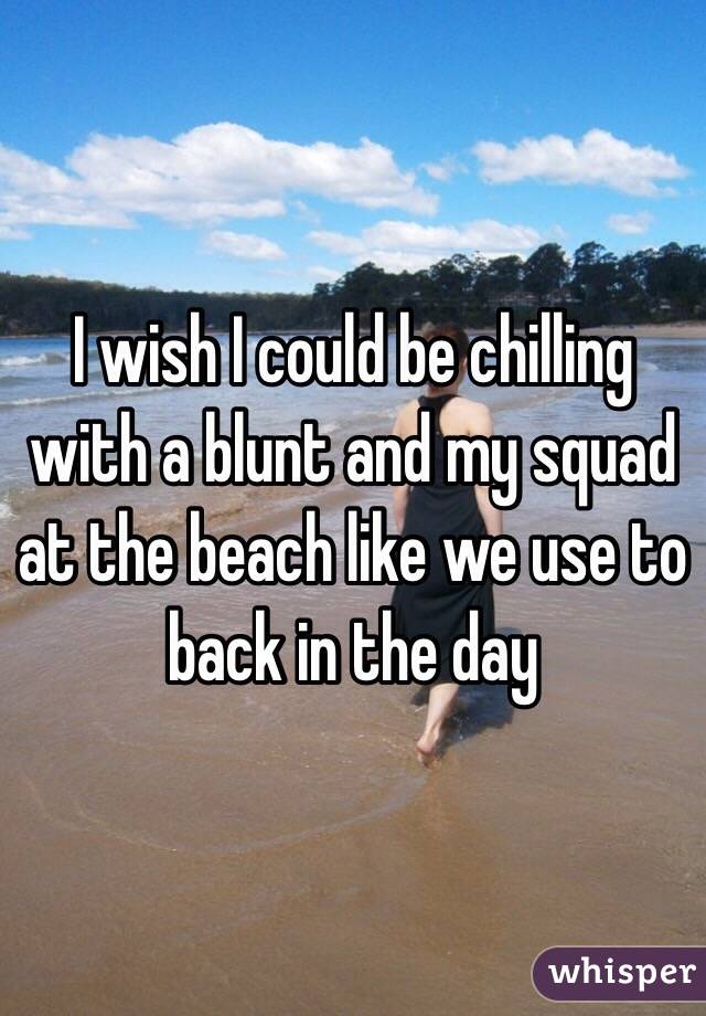I wish I could be chilling with a blunt and my squad at the beach like we use to back in the day 
