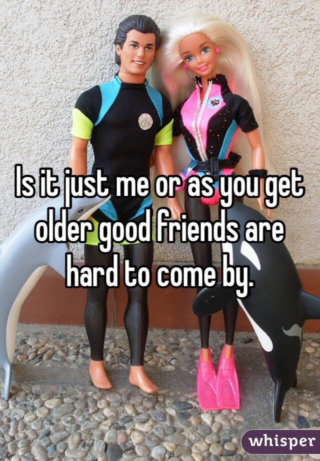 Is it just me or as you get older good friends are hard to come by. 
