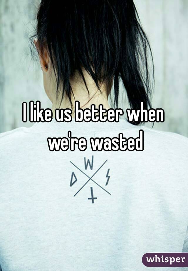 I like us better when we're wasted