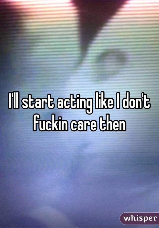 I'll start acting like I don't fuckin care then 