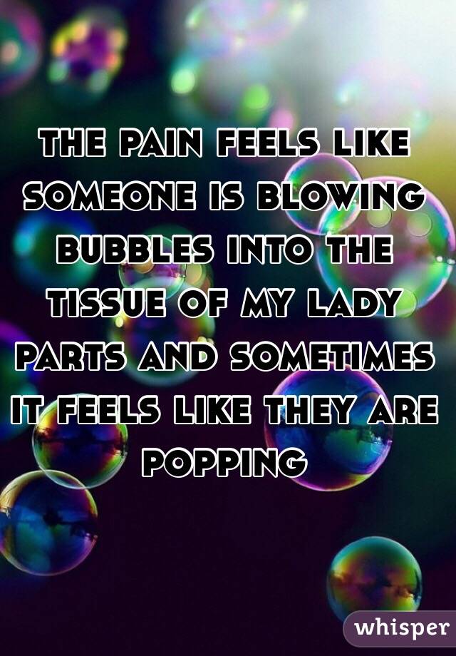 the pain feels like someone is blowing bubbles into the tissue of my lady parts and sometimes it feels like they are  popping 

