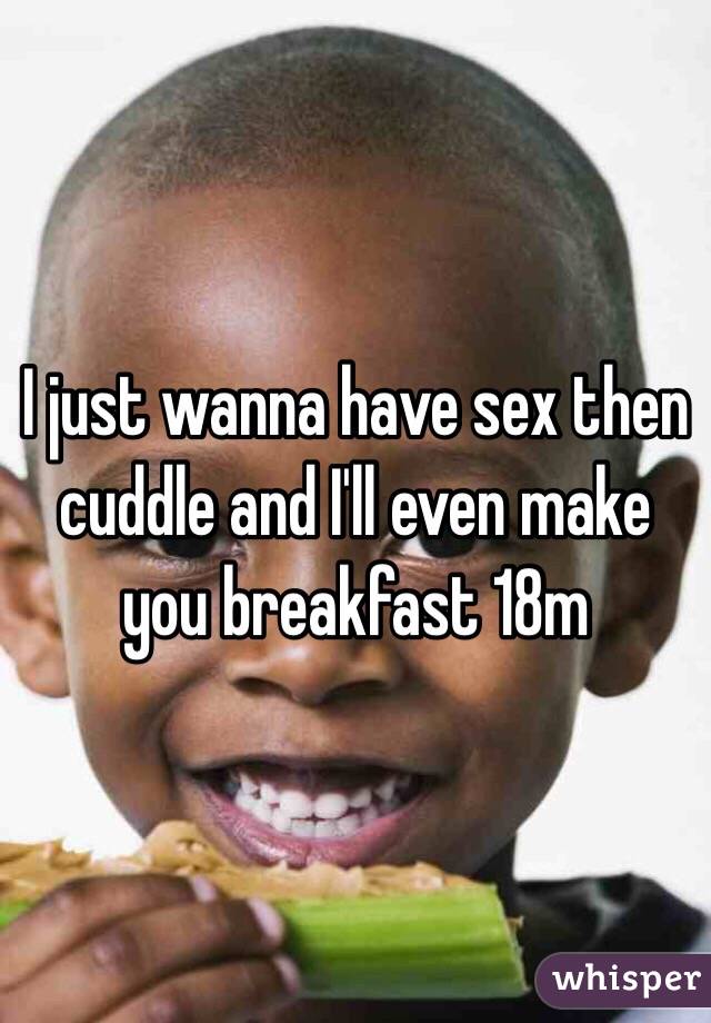 I just wanna have sex then cuddle and I'll even make you breakfast 18m