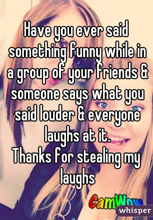 Have you ever said something funny while in a group of your friends & someone says what you said louder & everyone laughs at it.
Thanks for stealing my laughs
